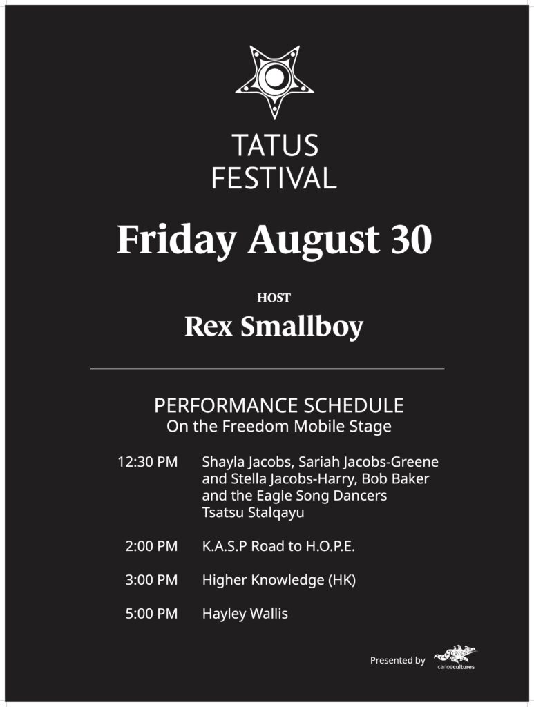 TATUS FESTIVAL Friday August 30 | HOST Rex Smallboy | PERFORMANCE SCHEDULE On the Freedom Mobile Stage | 12:30 PM Shayla Jacobs, Sariah Jacobs-Greene and Stella Jacobs-Harry, Bob Baker and the Eagle Song Dancers Tsatsu Stalqayu | 2:00 PM K.A.S.P Road to H.O.P.E. | 3:00 PM Higher Knowledge (HK) | 5:00 PM Hayley Wallis | Presented by canoecultures